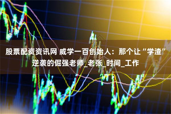 股票配资资讯网 威学一百创始人：那个让“学渣”逆袭的倔强老师_老张_时间_工作