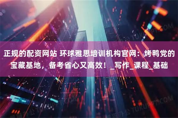 正规的配资网站 环球雅思培训机构官网：烤鸭党的宝藏基地，备考省心又高效！_写作_课程_基础