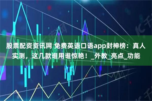 股票配资资讯网 免费英语口语app封神榜：真人实测，这几款谁用谁惊艳！_外教_亮点_功能