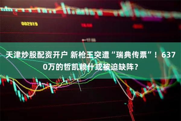 天津炒股配资开户 新枪王突遭“瑞典传票”！6370万的哲凯赖什或被迫缺阵？
