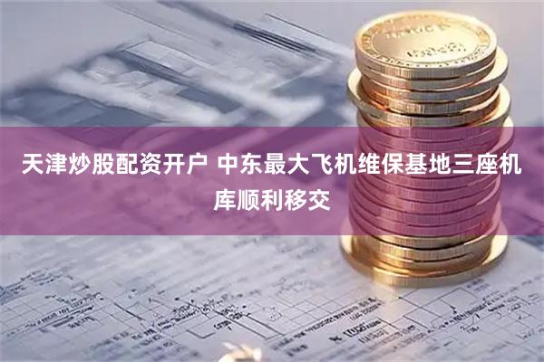 天津炒股配资开户 中东最大飞机维保基地三座机库顺利移交