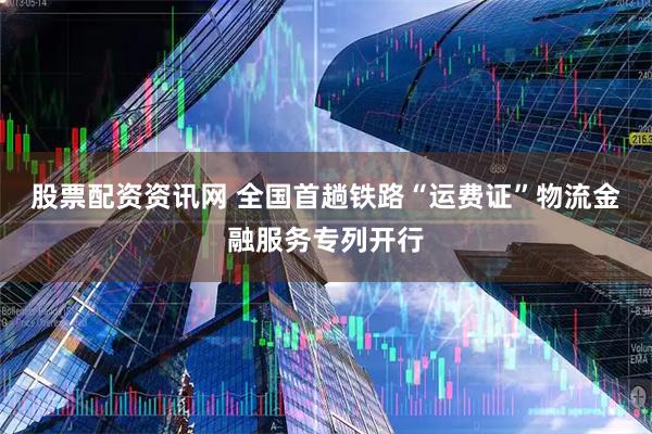 股票配资资讯网 全国首趟铁路“运费证”物流金融服务专列开行
