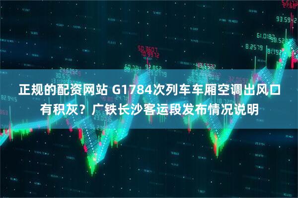正规的配资网站 G1784次列车车厢空调出风口有积灰？广铁长沙客运段发布情况说明