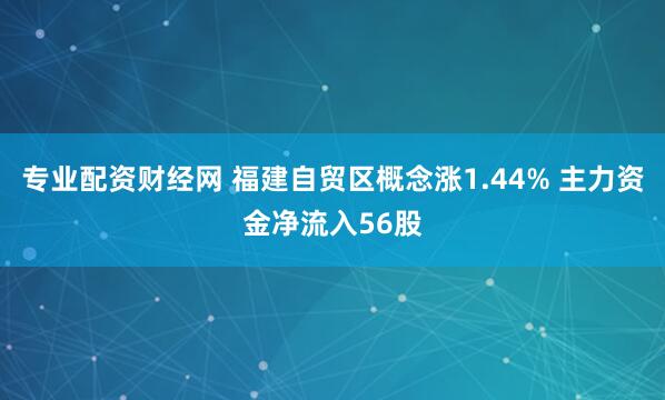 专业配资财经网 福建自贸区概念涨1.44% 主力资金净流入56股