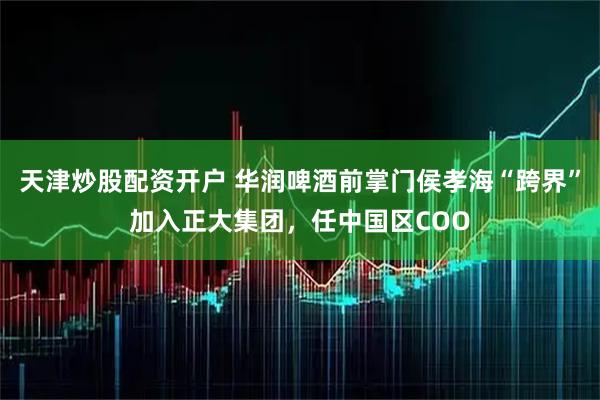 天津炒股配资开户 华润啤酒前掌门侯孝海“跨界”加入正大集团，任中国区COO