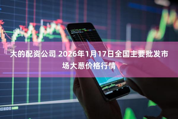 大的配资公司 2026年1月17日全国主要批发市场大葱价格行情