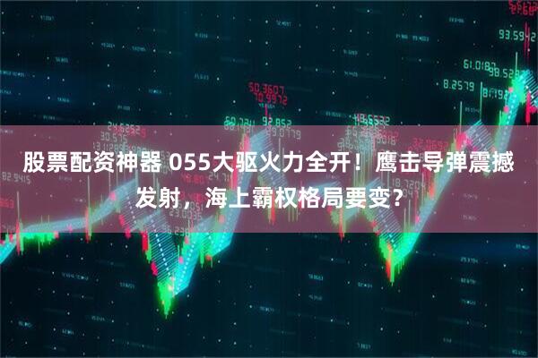 股票配资神器 055大驱火力全开！鹰击导弹震撼发射，海上霸权格局要变？