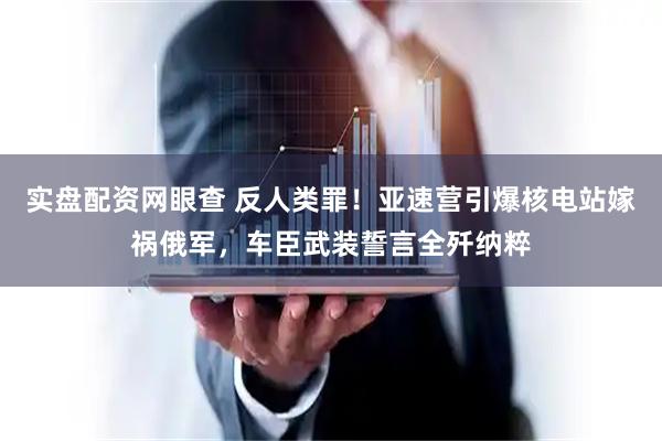 实盘配资网眼查 反人类罪！亚速营引爆核电站嫁祸俄军，车臣武装誓言全歼纳粹