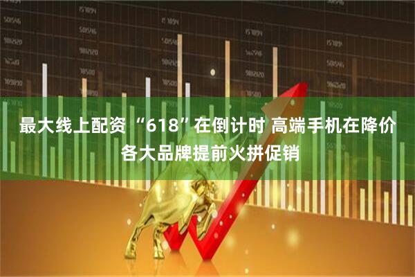 最大线上配资 “618”在倒计时 高端手机在降价 各大品牌提前火拼促销